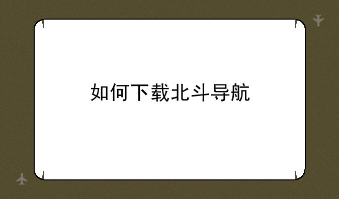 北斗导航怎么下载--如何下载北斗导航