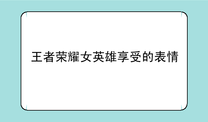 王者荣耀女英雄享受的表情