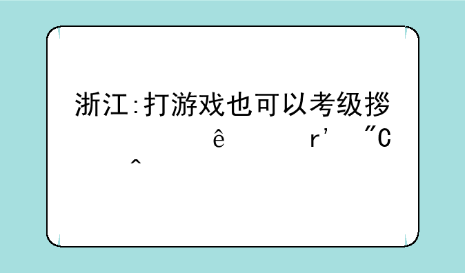 浙江:打游戏也可以考级拿证了?有成绩门槛