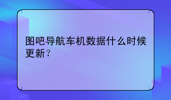 图吧导航车机数据什么时候更新？