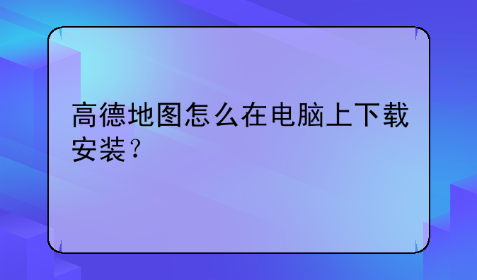 高德地图怎么在电脑上下载安装？
