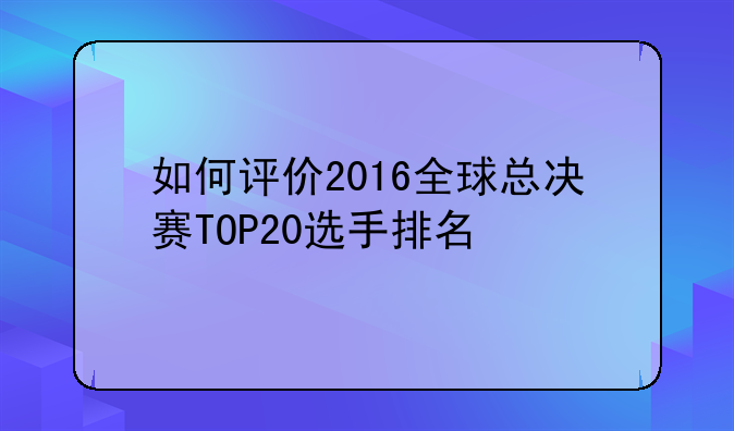 如何评价2016全球总决赛TOP20选手排名