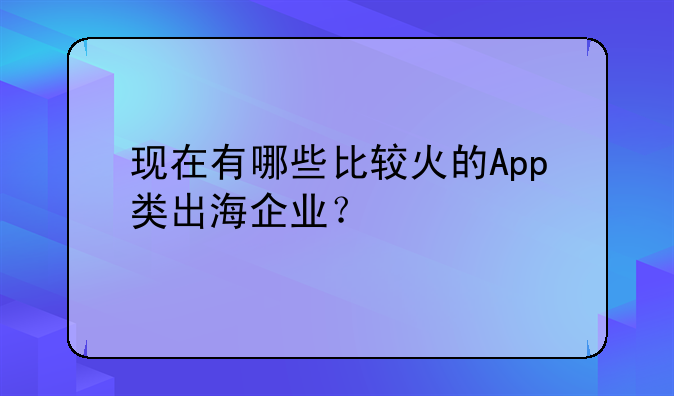 现在有哪些比较火的App类出海企业？