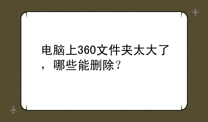 电脑上360文件夹太大了，哪些能删除？