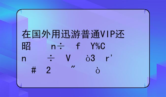 在国外用迅游普通VIP还是国际VIP更好啊，有什么区别？