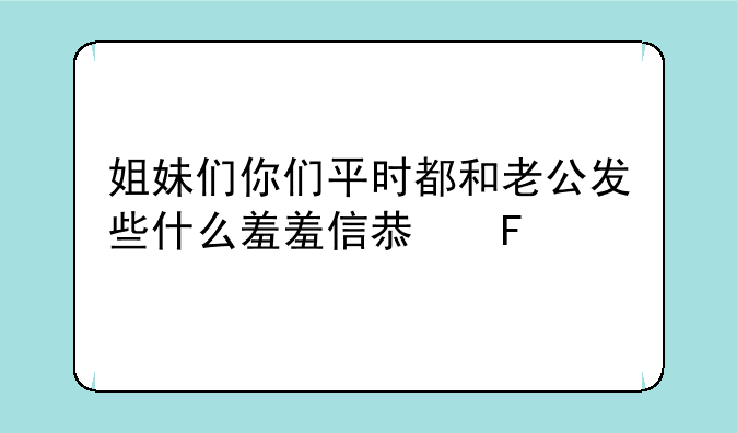 给女朋友发羞羞的信息是什么？:姐妹们你们平时都和老公发些什么羞羞信息呀