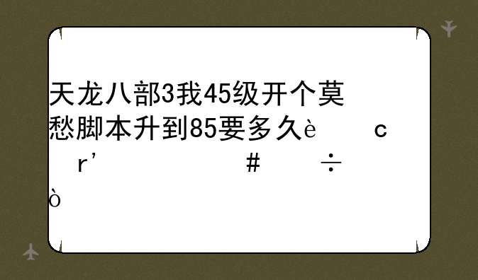 天龙八部3我45级开个莫愁脚本升到85要多久还有什么好处？
