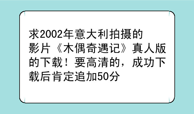求2002年意大利拍摄的影片《木偶奇遇记》真人版的下载！要高清的，成功下载后肯定追加50分