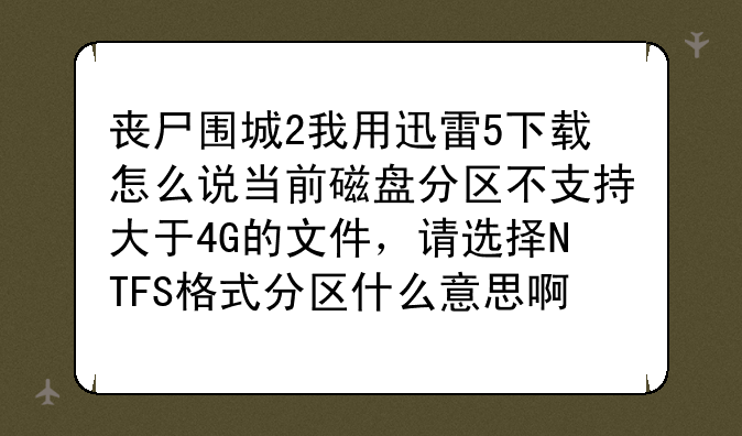 丧尸围城2我用迅雷5下载怎么说当前磁盘分区不支持大于4G的文件，请选择NTFS格式分区什么意思啊！