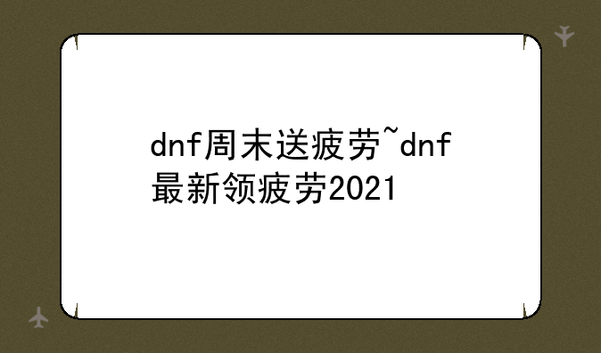 dnf周末送疲劳~dnf最新领疲劳2021