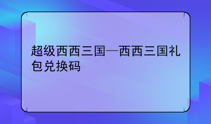 超级西西三国—西西三国礼包兑换码
